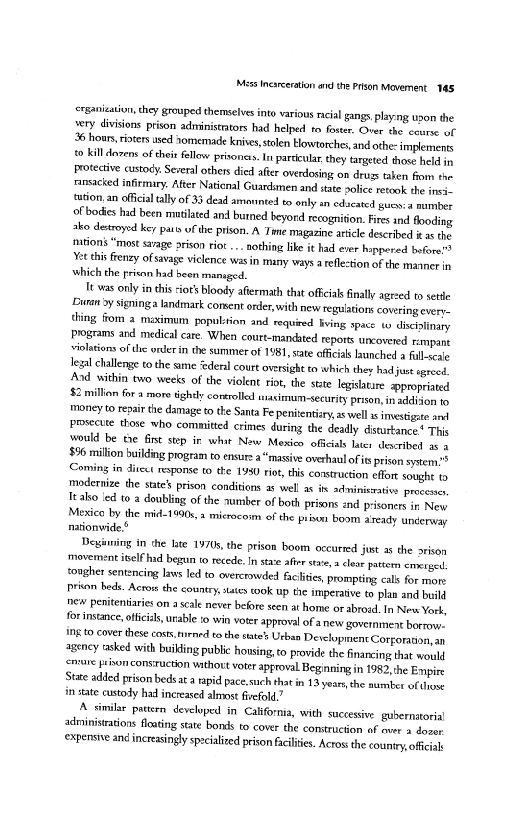 "Mess Incarceration ae the Prison Mavernent 145

rsanication, they grouped themselves into various racial gangs playing upon the
wery divisions prison administrators had helped to foster. Over the course of
2 hours sisters used aomemade knives, stolen Howtorches and othe- implements
£0 ull dens of their fellow prisoners. In parca they targeted those held in
Protective custody Several others died afer overdosing on druss taken fiom the
ransacked infirmary. After National Guardsmen and state police retook the ineas
{usion, an oficial tally of 33 dead amounted to only an edcated urna number
of bodes had been mtilated and burned beyord recognition. Fires ind ooding
ako destroyed key pats ofthe prison. A Tame magazine article described it 2 the
tions “most sarge arison riot... nothing like it had ever happeved before!
Yet this frenzy of savage vielence wasin many ways a reflection ofthe manner in
‘hich the prison had beon managed.

|e was only inthis “ot bloody aftermath that offcials finally agreed to sete
‘Buran 9 signing landmark consent order, with new relations covering every,
thing fiom 2 maximum popuitsion and required ving space ws dscsinary
Programs and medical care. When court-mandited reports uncovered rampant
‘olations of the urderin the summer of 1981, sate oficial launched a fall sete
legal challenge tothe same federal coure oversight to which they had just egreed
‘And within two weeks ofthe violent riot, the ste legislatare appropriated
$2 millon fora more tightly controll siasimum-security prion, ination wo
‘money to repair the damage to the Santa Fe penitentiry, as well as investigate ant
Proecute those who committed crimes during the deadly dsturtance* Ths
would be the Gist step in whit New Mexico oficials later described as a
$56 milion building program to ensur “massive ovethaul of is prison sytem?
Coming in dices response to tke 1¥80 rot, this construction efor sought to
modernize the sate’ prison conditions a well as it adminiemative processes,
It ako ‘ed to 2 doubling of the number of both prisons and prisoners in New
Mexico by the mid1990s, mirocoim ofthe prim Boom aseady underway
nationvide.®

Beginning in the late 1970s, the prison boom occurred just as the orison
‘movement itelf ind begun o recede. In stax air st,» clear pattem creed
‘ougher sentencing laws led to overcrowded faites, prompring cals for mone
Prison beds. Across the country states took Up the imperative to plan and build
new peniteniaies on a sale never before seen at home or abrotd. In New York,
for instance offcis,urable to win voter approval of new government borroer
Ingo cover these cos, mired tothe states Urban Development Cotforaaon, an
agency tasked with building public honsing,to provide the financing that would
sprue Hisonconsructn wthout voter approval Beginning in 1982 he Empire
State add prison beds at a rapid pace.such that in 13 years, the aumber of one
in tate custody had increased almost fivefold.”

[A similar pattern developed in California, with successive gubernatorial
audministations floating state bonds to cover the construction uf over s dover
‘expensive and increasingly specialized prison facilities. Across the county, ofea

 

 

 

